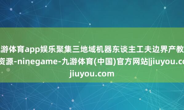 九游体育app娱乐聚集三地域机器东谈主工夫边界产教上风资源-ninegame-九游体育(中国)官方网站|jiuyou.com
