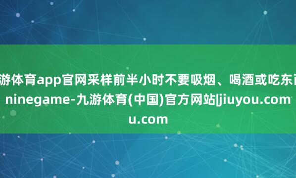 九游体育app官网采样前半小时不要吸烟、喝酒或吃东西-ninegame-九游体育(中国)官方网站|jiuyou.com