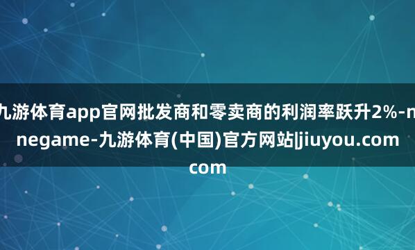 九游体育app官网批发商和零卖商的利润率跃升2%-ninegame-九游体育(中国)官方网站|jiuyou.com