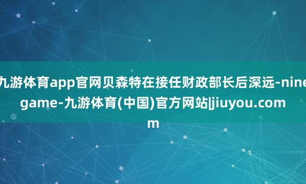 九游体育app官网贝森特在接任财政部长后深远-ninegame-九游体育(中国)官方网站|jiuyou.com