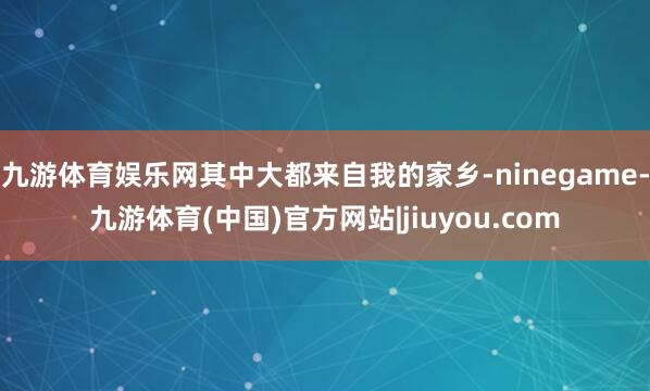九游体育娱乐网其中大都来自我的家乡-ninegame-九游体育(中国)官方网站|jiuyou.com