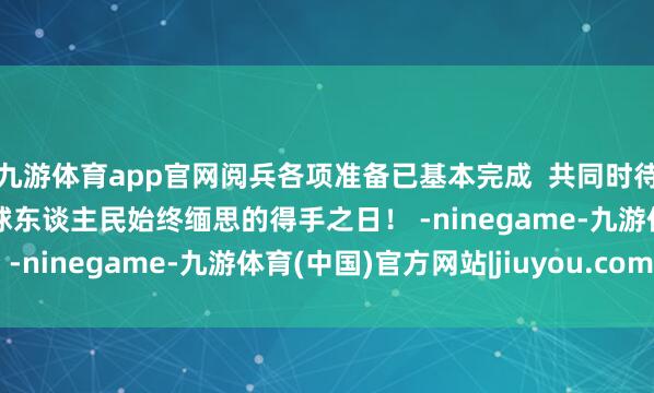 九游体育app官网阅兵各项准备已基本完成  共同时待9月3日  这个值得寰球东谈主民始终缅思的得手之日！ -ninegame-九游体育(中国)官方网站|jiuyou.com
