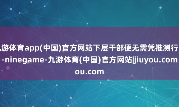 九游体育app(中国)官方网站下层干部便无需凭推测行事-ninegame-九游体育(中国)官方网站|jiuyou.com