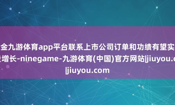 现金九游体育app平台联系上市公司订单和功绩有望实现权贵增长-ninegame-九游体育(中国)官方网站|jiuyou.com