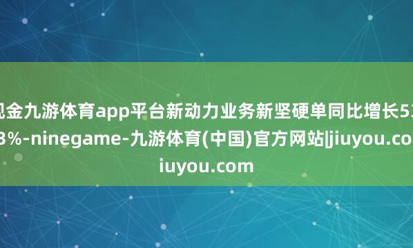 现金九游体育app平台新动力业务新坚硬单同比增长53.03%-ninegame-九游体育(中国)官方网站|jiuyou.com
