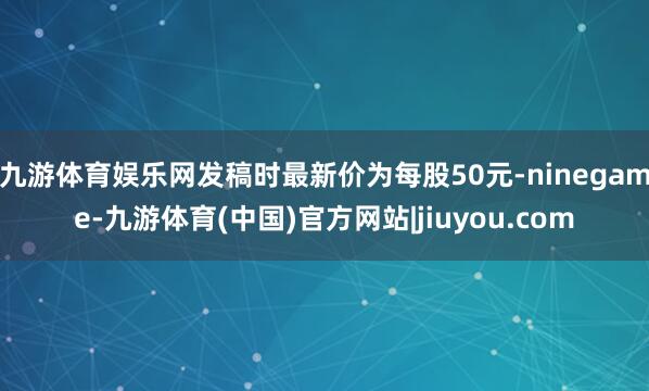 九游体育娱乐网发稿时最新价为每股50元-ninegame-九游体育(中国)官方网站|jiuyou.com