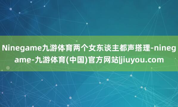 Ninegame九游体育两个女东谈主都声搭理-ninegame-九游体育(中国)官方网站|jiuyou.com