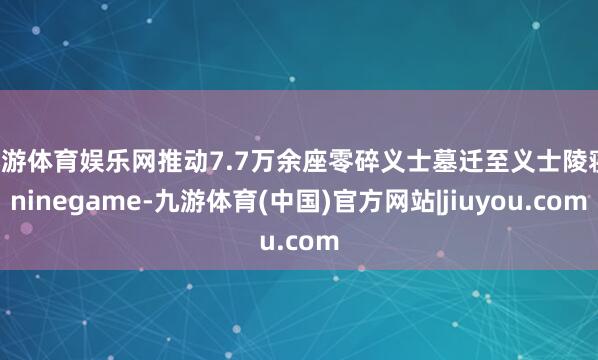 九游体育娱乐网推动7.7万余座零碎义士墓迁至义士陵寝-ninegame-九游体育(中国)官方网站|jiuyou.com