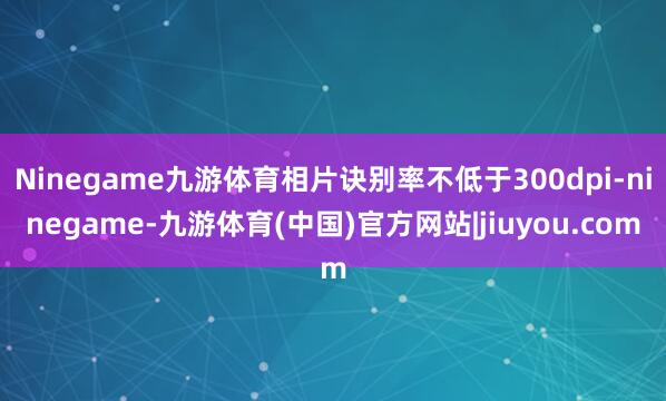 Ninegame九游体育相片诀别率不低于300dpi-ninegame-九游体育(中国)官方网站|jiuyou.com