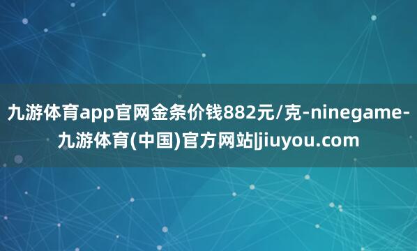 九游体育app官网金条价钱882元/克-ninegame-九游体育(中国)官方网站|jiuyou.com