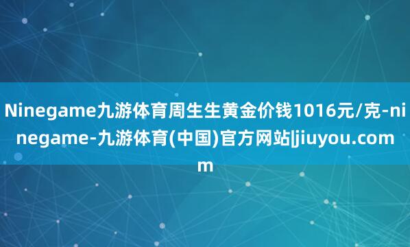 Ninegame九游体育周生生黄金价钱1016元/克-ninegame-九游体育(中国)官方网站|jiuyou.com