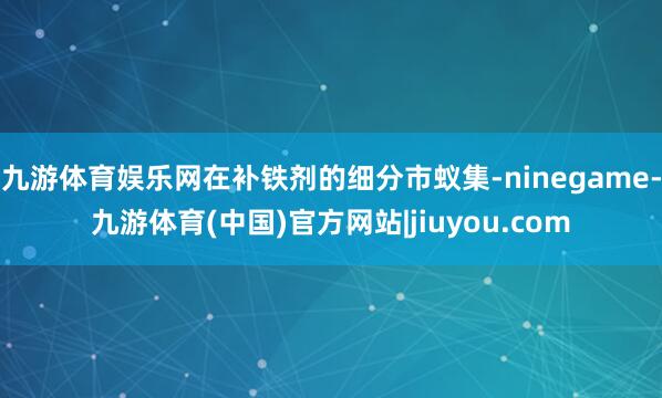 九游体育娱乐网在补铁剂的细分市蚁集-ninegame-九游体育(中国)官方网站|jiuyou.com