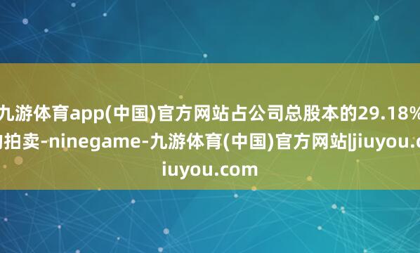九游体育app(中国)官方网站占公司总股本的29.18%）的拍卖-ninegame-九游体育(中国)官方网站|jiuyou.com