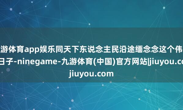 九游体育app娱乐同天下东说念主民沿途缅念念这个伟大的日子-ninegame-九游体育(中国)官方网站|jiuyou.com