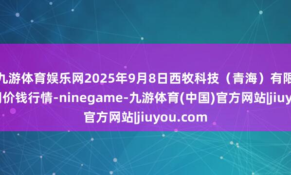 九游体育娱乐网2025年9月8日西牧科技（青海）有限牵累公司价钱行情-ninegame-九游体育(中国)官方网站|jiuyou.com