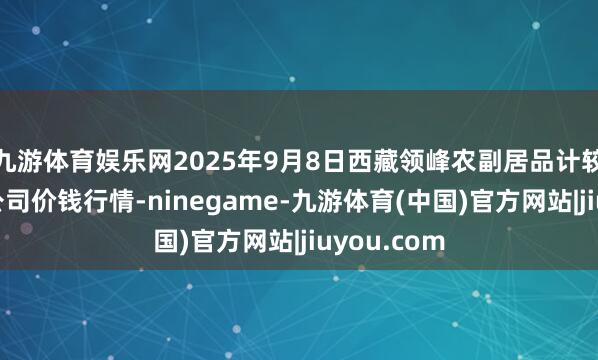 九游体育娱乐网2025年9月8日西藏领峰农副居品计较处罚有限公司价钱行情-ninegame-九游体育(中国)官方网站|jiuyou.com