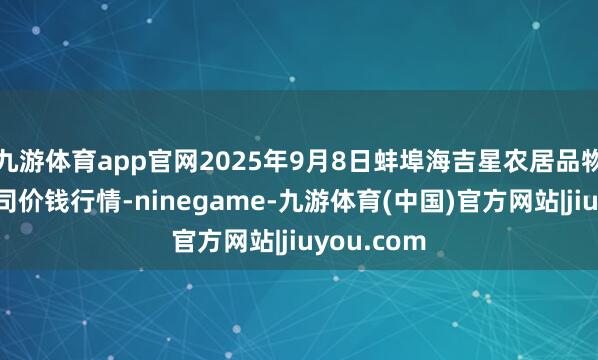 九游体育app官网2025年9月8日蚌埠海吉星农居品物流有限公司价钱行情-ninegame-九游体育(中国)官方网站|jiuyou.com