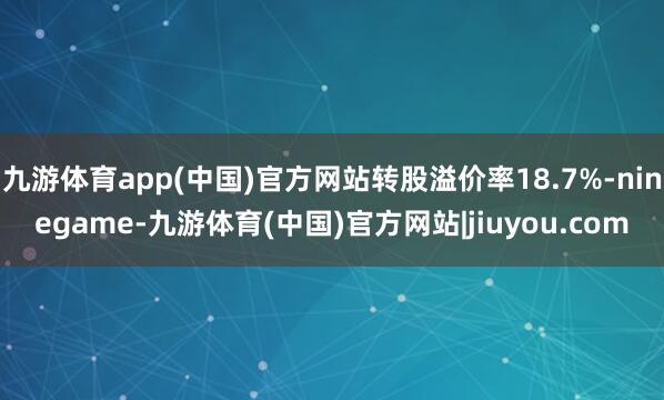 九游体育app(中国)官方网站转股溢价率18.7%-ninegame-九游体育(中国)官方网站|jiuyou.com