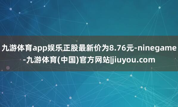 九游体育app娱乐正股最新价为8.76元-ninegame-九游体育(中国)官方网站|jiuyou.com