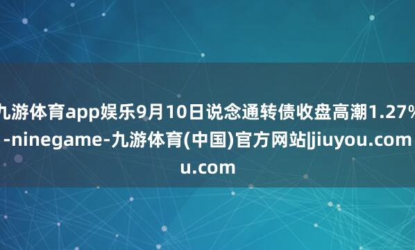 九游体育app娱乐9月10日说念通转债收盘高潮1.27%-ninegame-九游体育(中国)官方网站|jiuyou.com