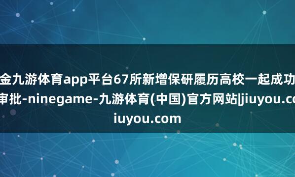 现金九游体育app平台67所新增保研履历高校一起成功通过审批-ninegame-九游体育(中国)官方网站|jiuyou.com