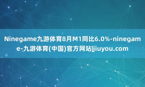 Ninegame九游体育8月M1同比6.0%-ninegame-九游体育(中国)官方网站|jiuyou.com
