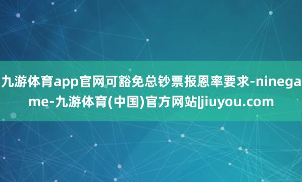 九游体育app官网可豁免总钞票报恩率要求-ninegame-九游体育(中国)官方网站|jiuyou.com