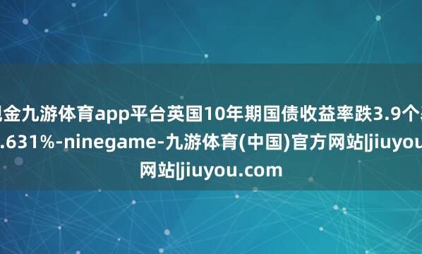 现金九游体育app平台英国10年期国债收益率跌3.9个基点报4.631%-ninegame-九游体育(中国)官方网站|jiuyou.com