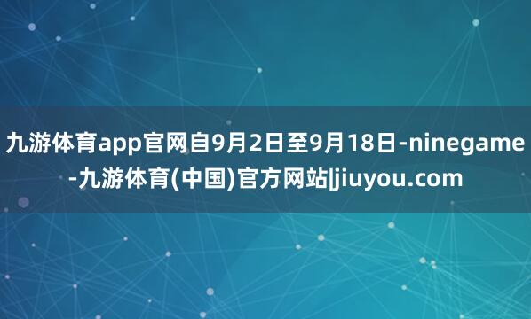 九游体育app官网自9月2日至9月18日-ninegame-九游体育(中国)官方网站|jiuyou.com