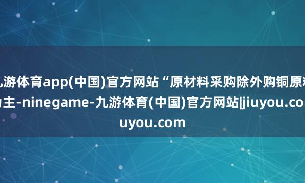 九游体育app(中国)官方网站“原材料采购除外购铜原料为主-ninegame-九游体育(中国)官方网站|jiuyou.com