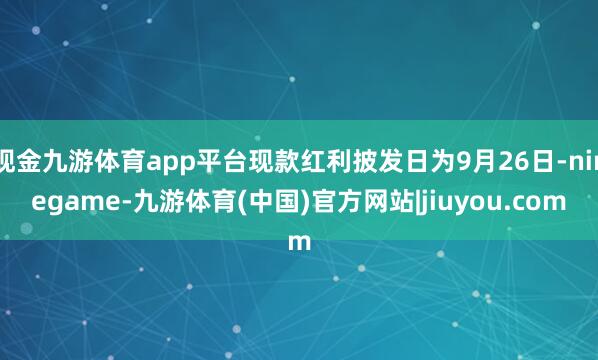 现金九游体育app平台现款红利披发日为9月26日-ninegame-九游体育(中国)官方网站|jiuyou.com