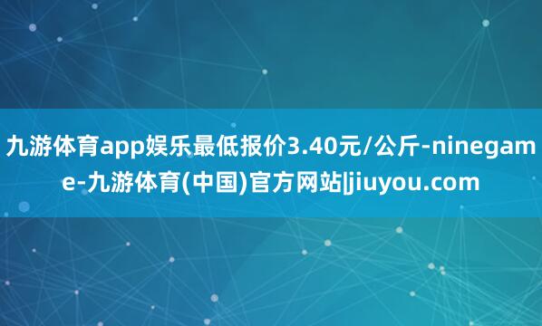 九游体育app娱乐最低报价3.40元/公斤-ninegame-九游体育(中国)官方网站|jiuyou.com