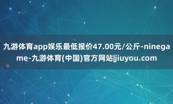 九游体育app娱乐最低报价47.00元/公斤-ninegame-九游体育(中国)官方网站|jiuyou.com