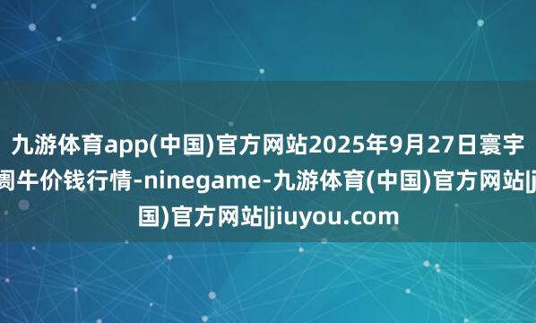 九游体育app(中国)官方网站2025年9月27日寰宇主要批发阛阓牛价钱行情-ninegame-九游体育(中国)官方网站|jiuyou.com