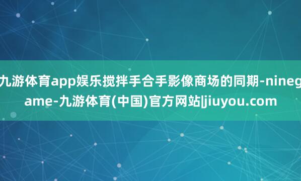 九游体育app娱乐搅拌手合手影像商场的同期-ninegame-九游体育(中国)官方网站|jiuyou.com