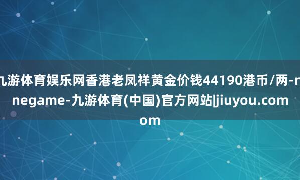 九游体育娱乐网香港老凤祥黄金价钱44190港币/两-ninegame-九游体育(中国)官方网站|jiuyou.com