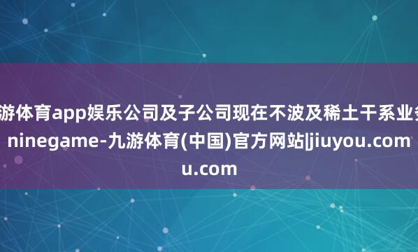 九游体育app娱乐公司及子公司现在不波及稀土干系业务-ninegame-九游体育(中国)官方网站|jiuyou.com