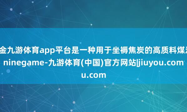 现金九游体育app平台是一种用于坐褥焦炭的高质料煤炭-ninegame-九游体育(中国)官方网站|jiuyou.com