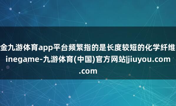 现金九游体育app平台频繁指的是长度较短的化学纤维-ninegame-九游体育(中国)官方网站|jiuyou.com