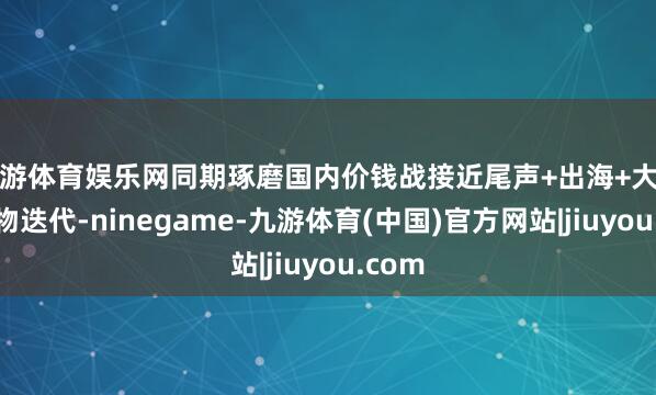 九游体育娱乐网同期琢磨国内价钱战接近尾声+出海+大功率产物迭代-ninegame-九游体育(中国)官方网站|jiuyou.com