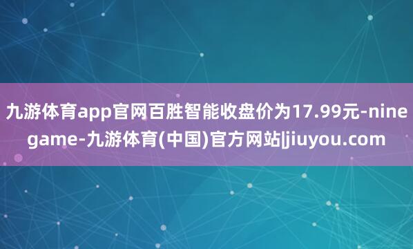 九游体育app官网百胜智能收盘价为17.99元-ninegame-九游体育(中国)官方网站|jiuyou.com