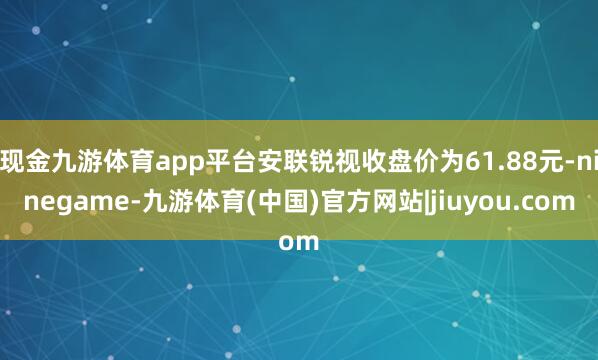 现金九游体育app平台安联锐视收盘价为61.88元-ninegame-九游体育(中国)官方网站|jiuyou.com