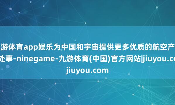 九游体育app娱乐为中国和宇宙提供更多优质的航空产物和处事-ninegame-九游体育(中国)官方网站|jiuyou.com
