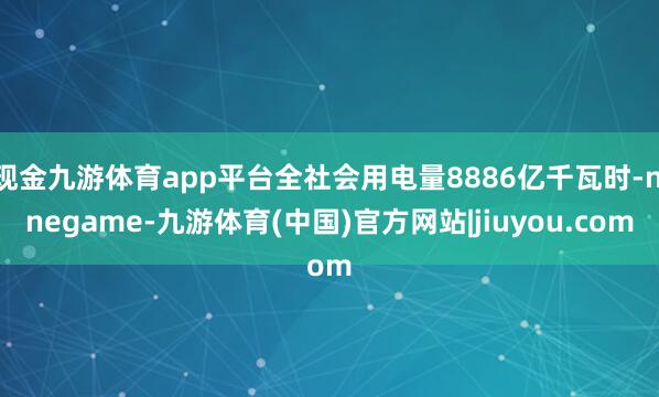 现金九游体育app平台全社会用电量8886亿千瓦时-ninegame-九游体育(中国)官方网站|jiuyou.com