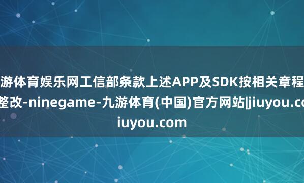 九游体育娱乐网工信部条款上述APP及SDK按相关章程进行整改-ninegame-九游体育(中国)官方网站|jiuyou.com