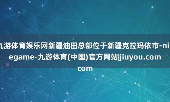 九游体育娱乐网新疆油田总部位于新疆克拉玛依市-ninegame-九游体育(中国)官方网站|jiuyou.com