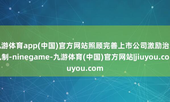 九游体育app(中国)官方网站照顾完善上市公司激励治理机制-ninegame-九游体育(中国)官方网站|jiuyou.com