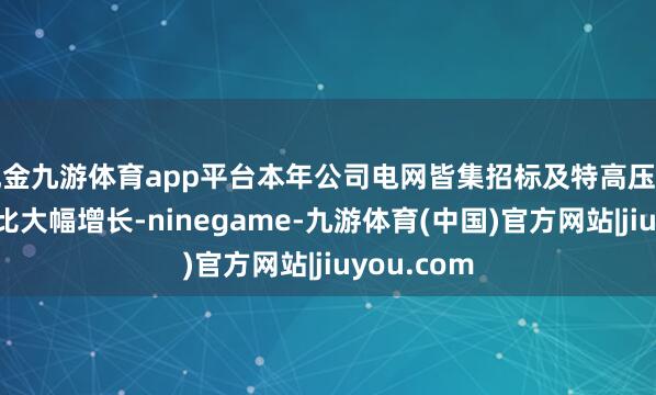 现金九游体育app平台本年公司电网皆集招标及特高压中标金额同比大幅增长-ninegame-九游体育(中国)官方网站|jiuyou.com