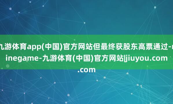 九游体育app(中国)官方网站但最终获股东高票通过-ninegame-九游体育(中国)官方网站|jiuyou.com
