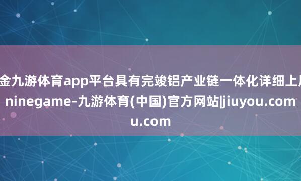 现金九游体育app平台具有完竣铝产业链一体化详细上风-ninegame-九游体育(中国)官方网站|jiuyou.com